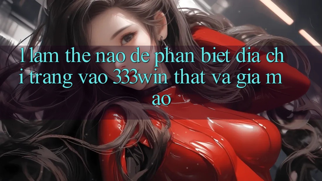 1. Làm thế nào để phân biệt địa chỉ trang vào 333win thật và giả mạo?