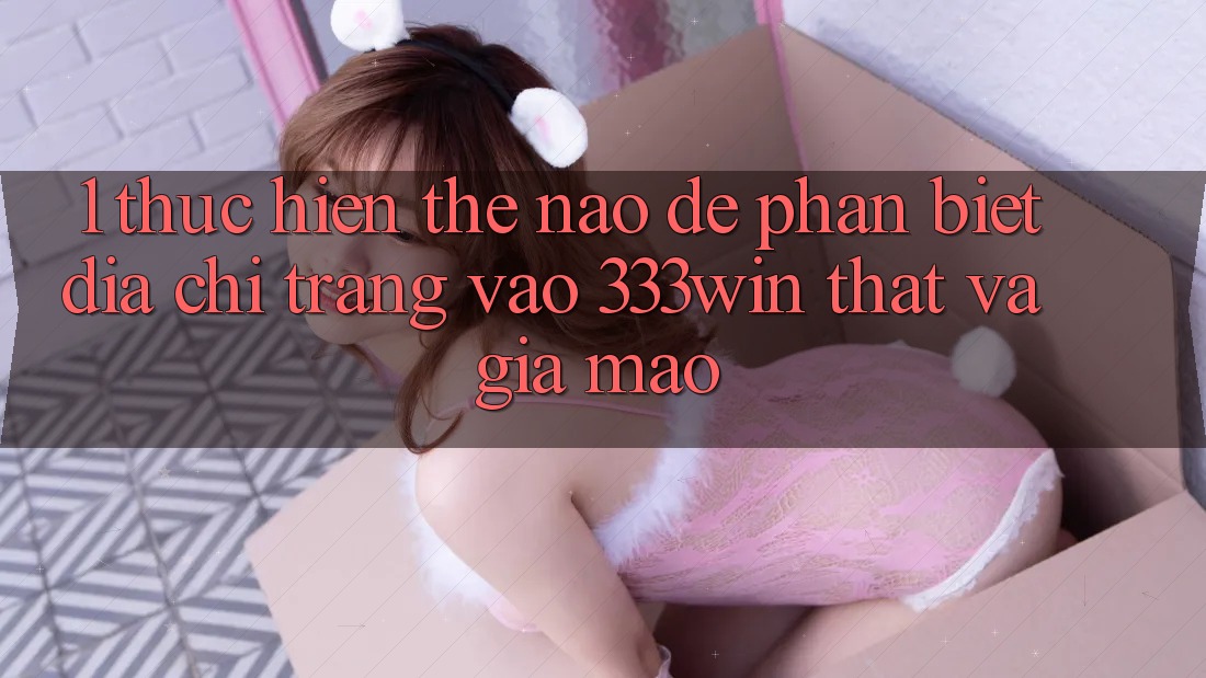 1. Thực hiện thế nào để phân biệt địa chỉ trang vào 333win thật và giả mạo?