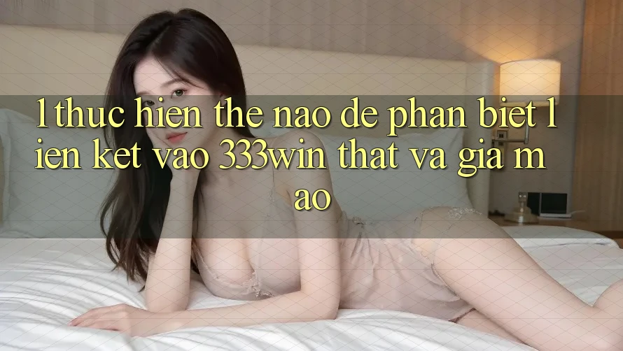 1. Thực hiện thế nào để phân biệt liên kết vào 333win thật và giả mạo?