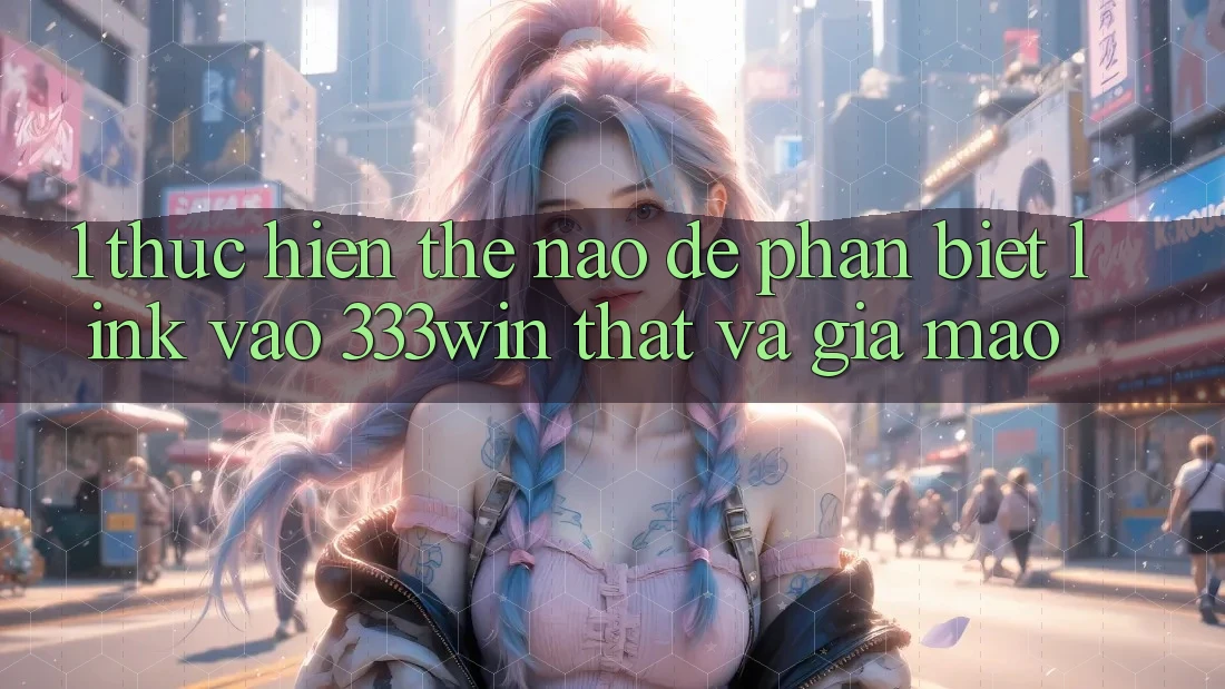 1. Thực hiện thế nào để phân biệt link vào 333win thật và giả mạo?