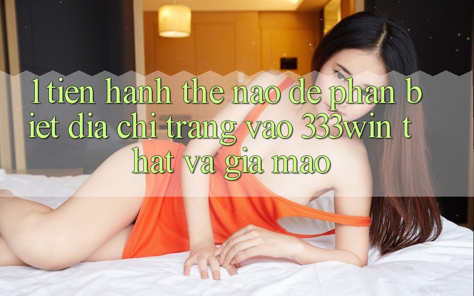 1. Tiến hành thế nào để phân biệt địa chỉ trang vào 333win thật và giả mạo?