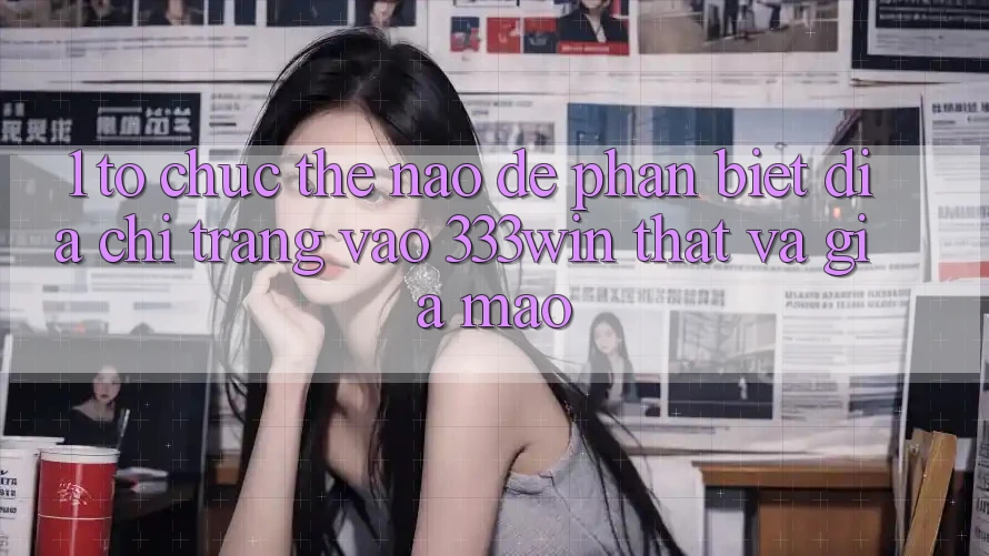 1. Tổ chức thế nào để phân biệt địa chỉ trang vào 333win thật và giả mạo?
