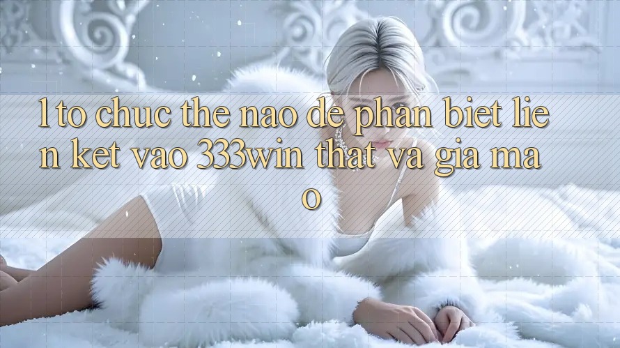 1. Tổ chức thế nào để phân biệt liên kết vào 333win thật và giả mạo?