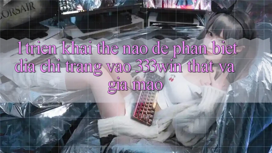 1. Triển khai thế nào để phân biệt địa chỉ trang vào 333win thật và giả mạo?