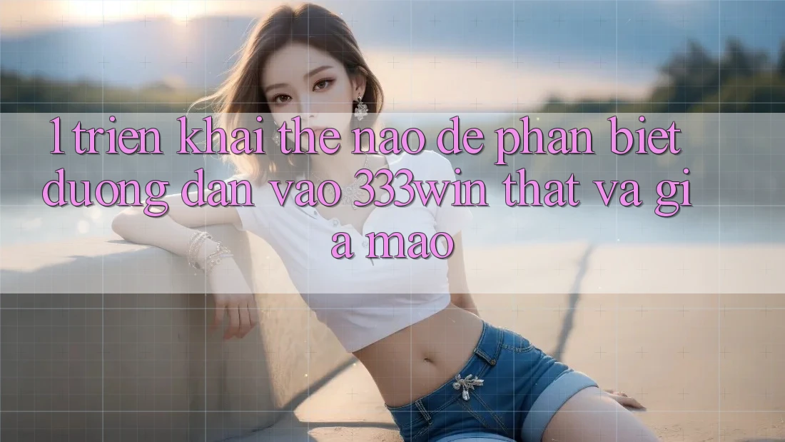 1. Triển khai thế nào để phân biệt đường dẫn vào 333win thật và giả mạo?