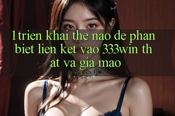 1. Triển khai thế nào để phân biệt liên kết vào 333win thật và giả mạo?