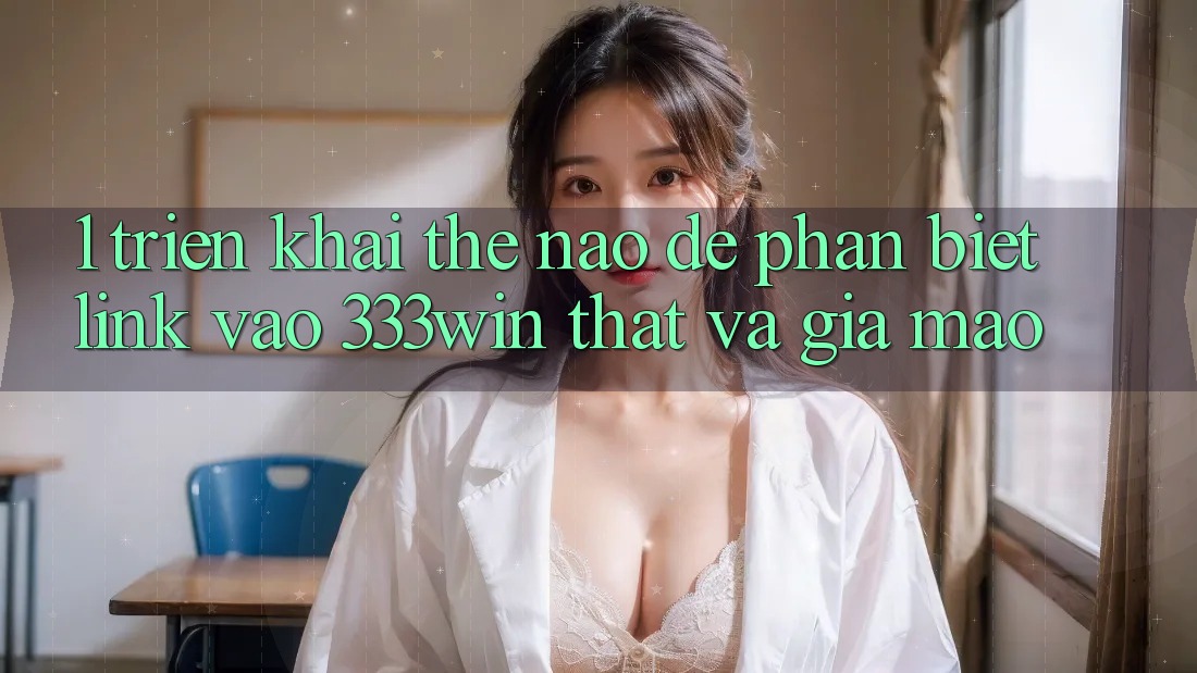 1. Triển khai thế nào để phân biệt link vào 333win thật và giả mạo?