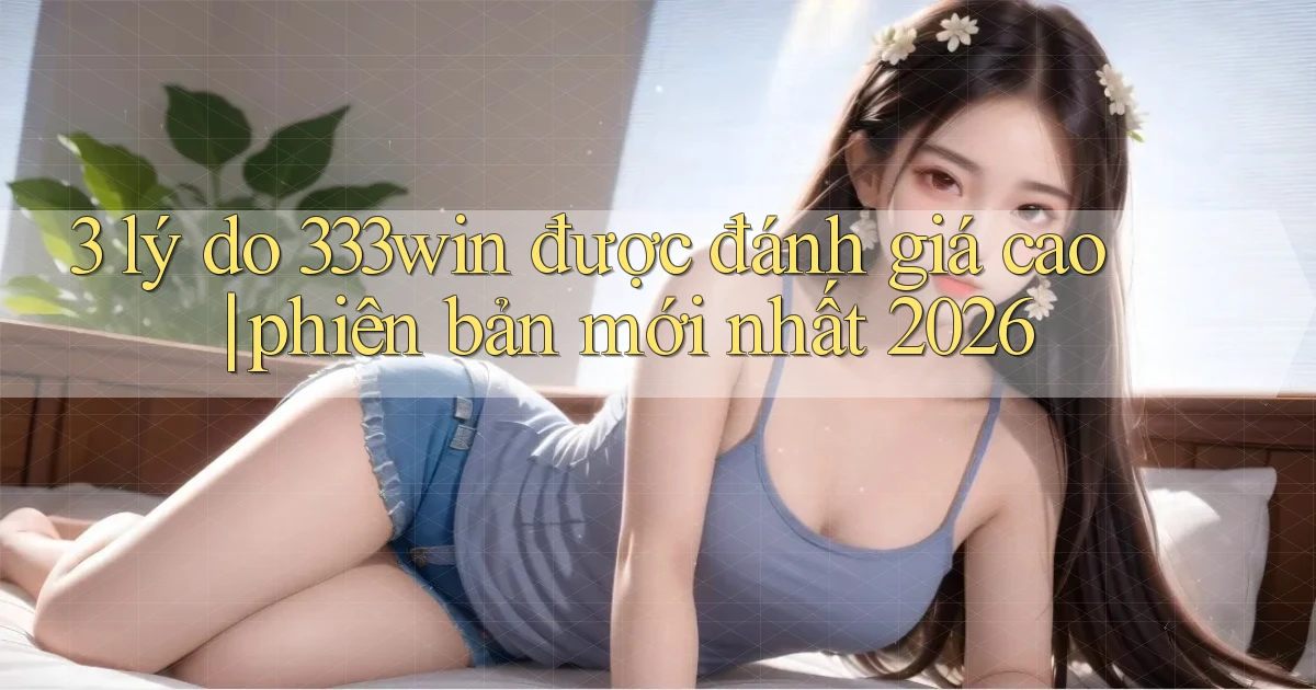 3 lý do 333win được đánh giá cao phiên bản mới nhất 2026