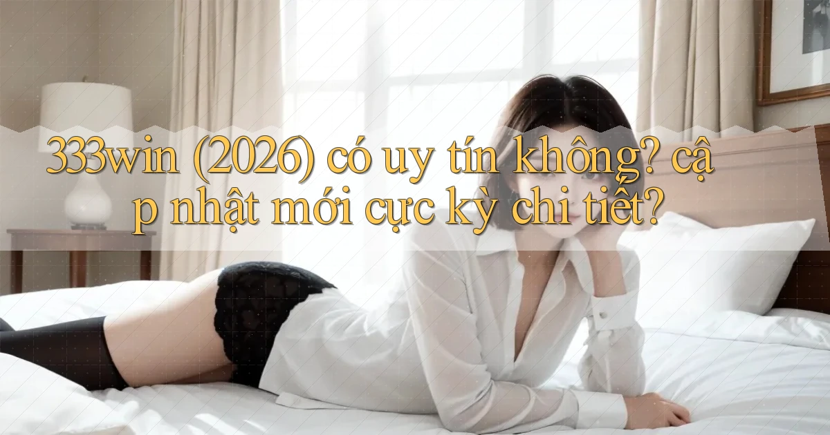 333win (2026) có uy tín không cập nhật mới cực kỳ chi tiết