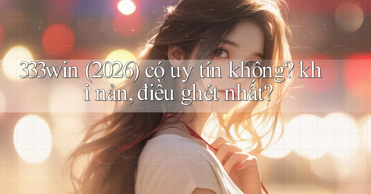 333win (2026) có uy tín không khi nản, điều ghét nhất