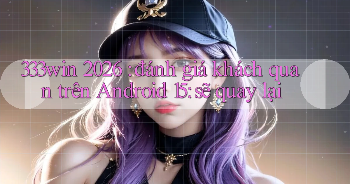 333win 2026 đánh giá khách quan trên Android 15 sẽ quay lại