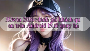 333win 2026 đánh giá khách quan trên Android 15 sẽ quay lại
