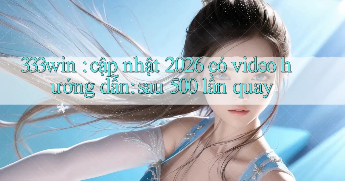 333win cập nhật 2026 có video hướng dẫn sau 500 lần quay