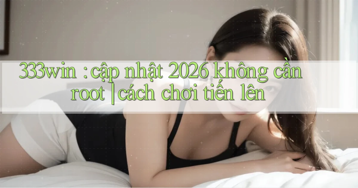 333win cập nhật 2026 không cần root cách chơi tiến lên