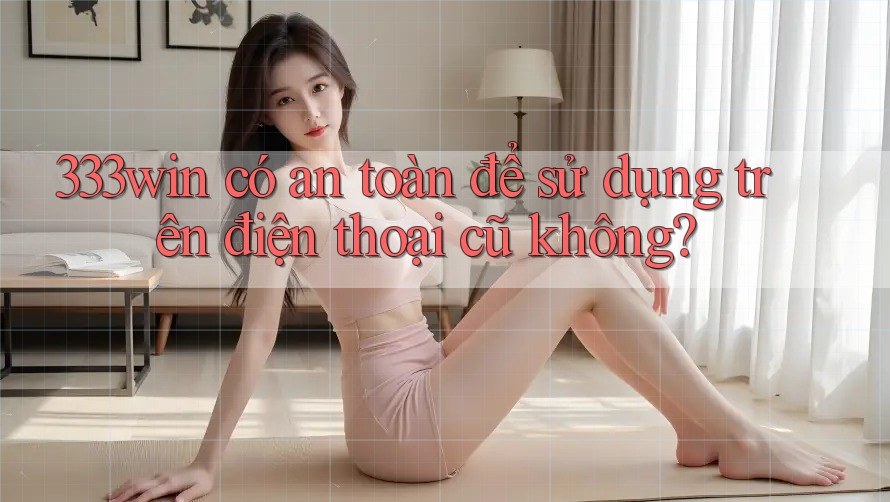 333win có an toàn để sử dụng trên điện thoại cũ không?