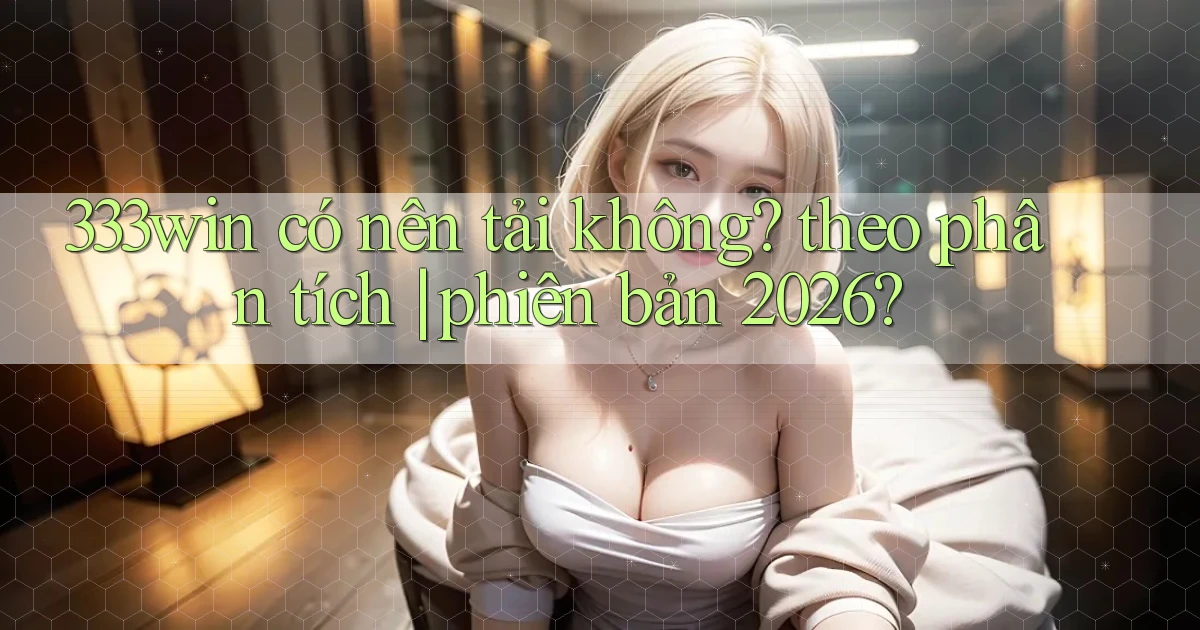 333win có nên tải không theo phân tích phiên bản 2026