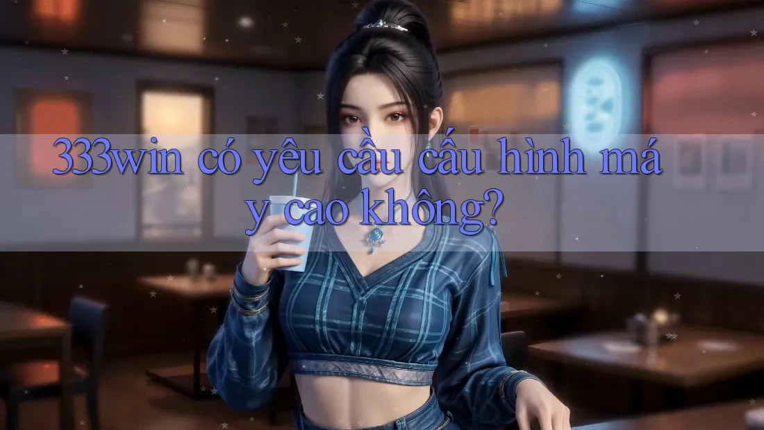 333win có yêu cầu cấu hình máy cao không?