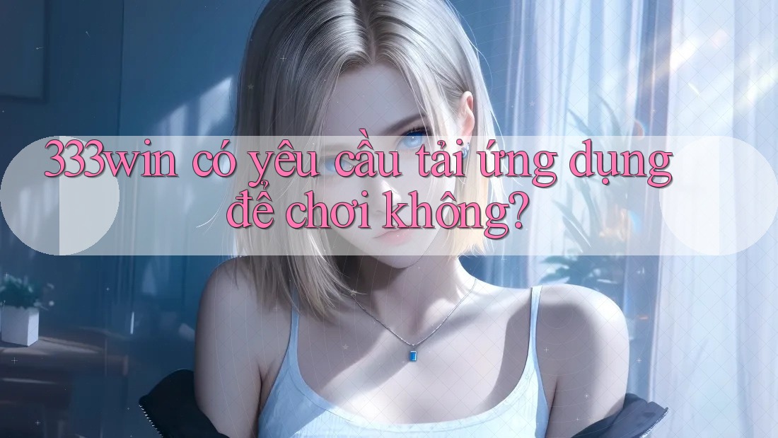 333win có yêu cầu tải ứng dụng để chơi không?