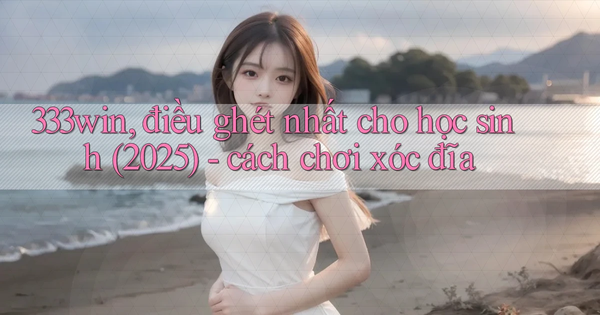 333win, điều ghét nhất cho học sinh (2025)   cách chơi xóc đĩa