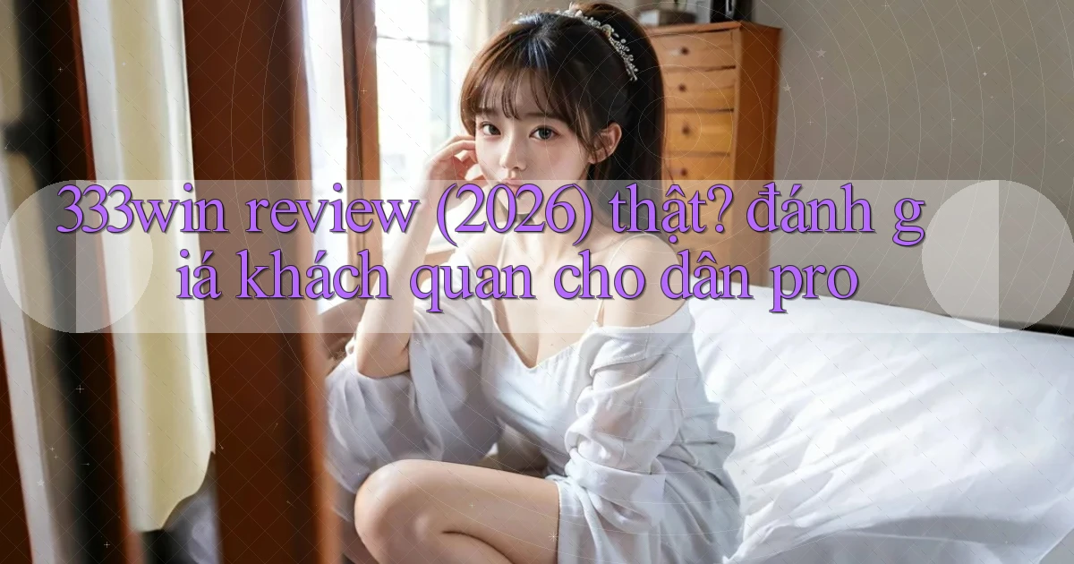 333win review (2026) thật đánh giá khách quan cho dân pro