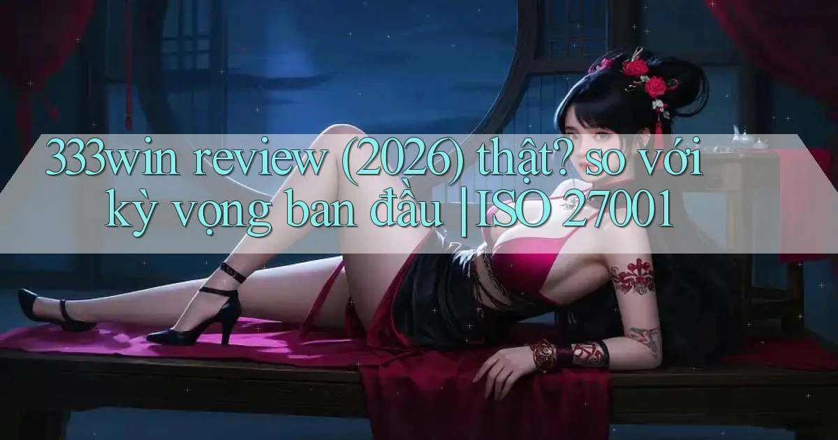 333win review (2026) thật so với kỳ vọng ban đầu ISO 27001