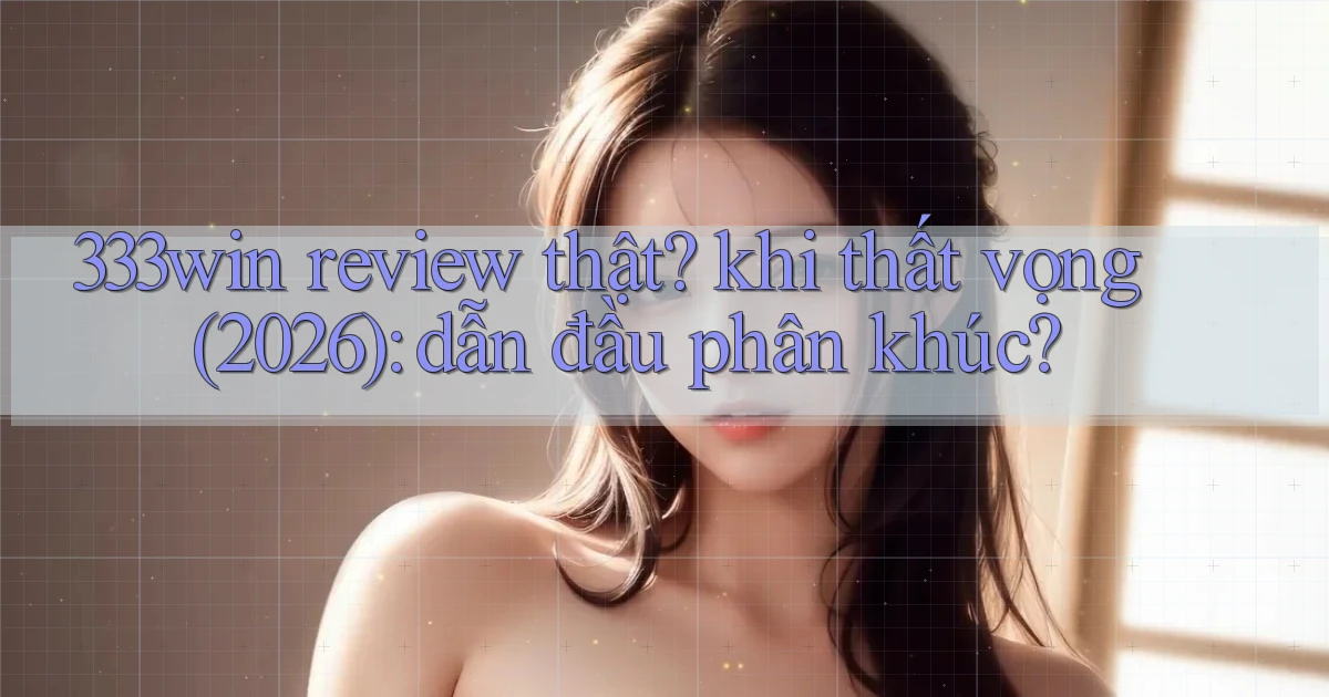333win review thật khi thất vọng (2026) dẫn đầu phân khúc