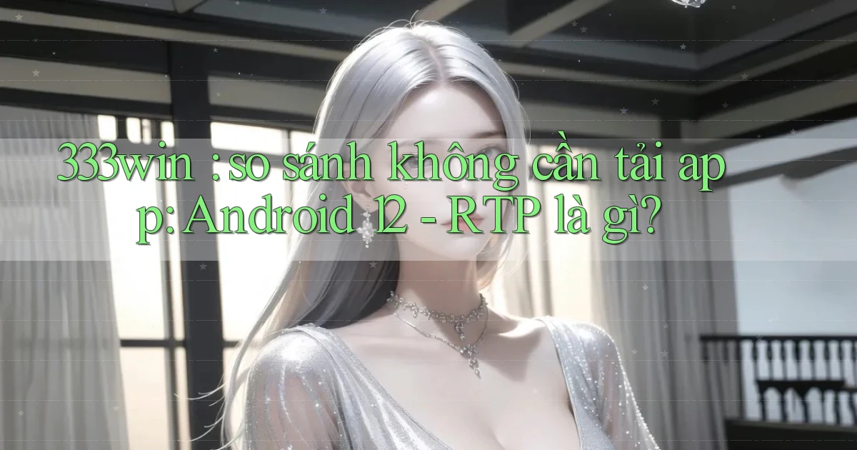 333win so sánh không cần tải app Android 12   RTP là gì