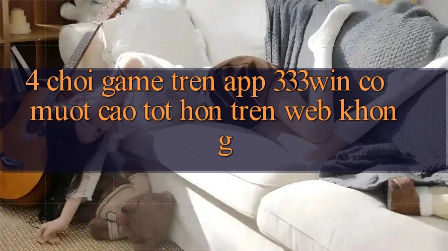 4. Chơi game trên app 333win có mượt cao tốt hơn trên web không? 4. Chơi game trên app 333win có mượt cao tốt hơn trên web không?