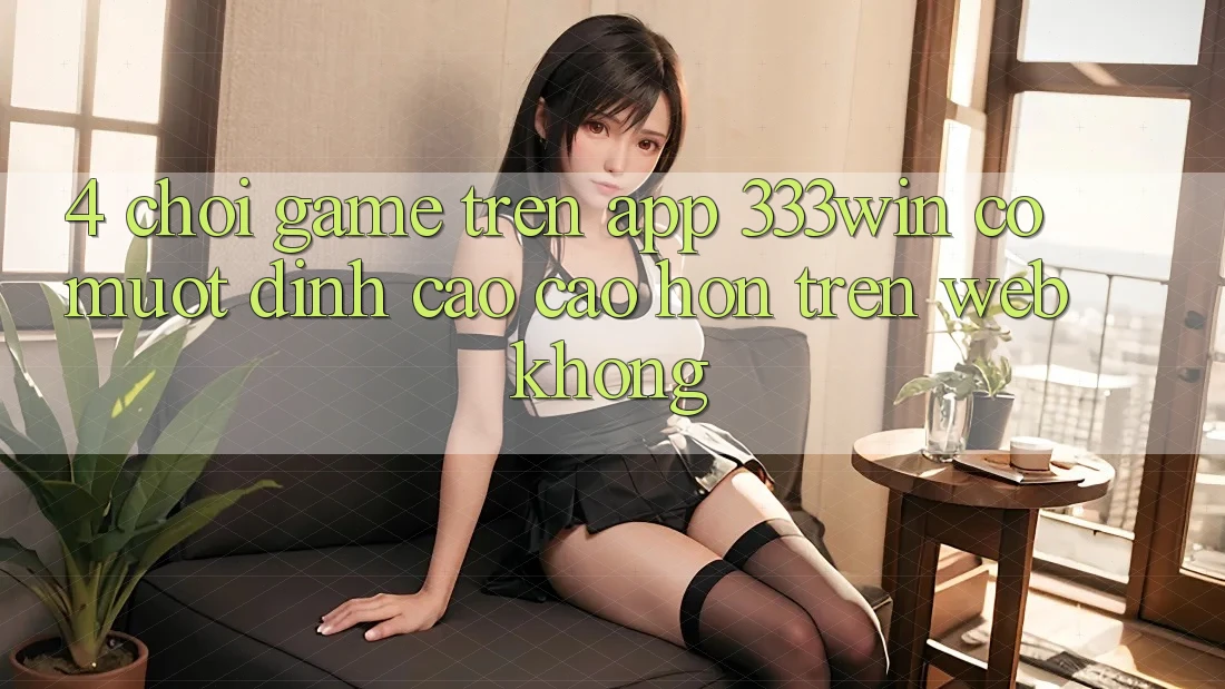 4. Chơi game trên app 333win có mượt đỉnh cao cao hơn trên web không?
