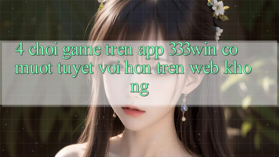 4. Chơi game trên app 333win có mượt tuyệt vời hơn trên web không?
