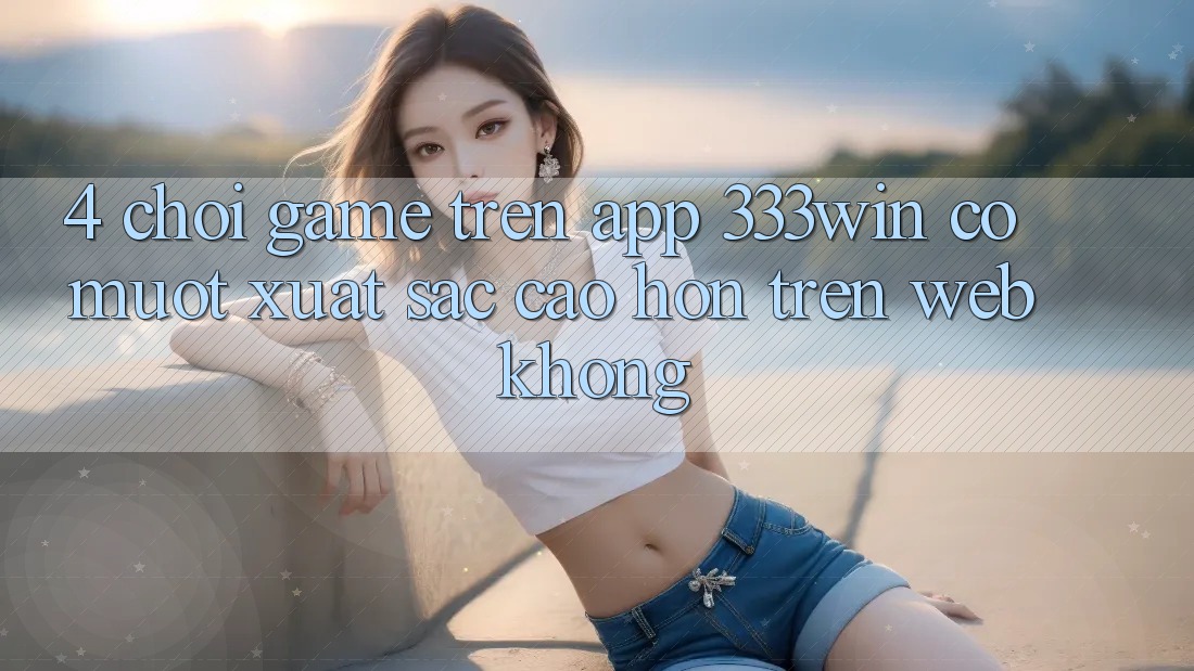 4. Chơi game trên app 333win có mượt xuất sắc cao hơn trên web không? 4. Chơi game trên app 333win có mượt xuất sắc cao hơn trên web không?
