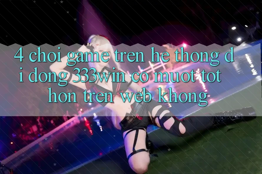 4. Chơi game trên hệ thống di động 333win có mượt tốt hơn trên web không?