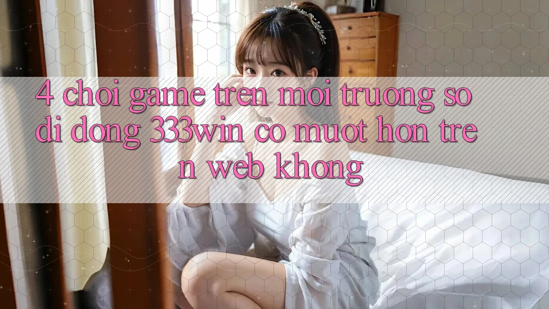 4. Chơi game trên môi trường số di động 333win có mượt hơn trên web không?