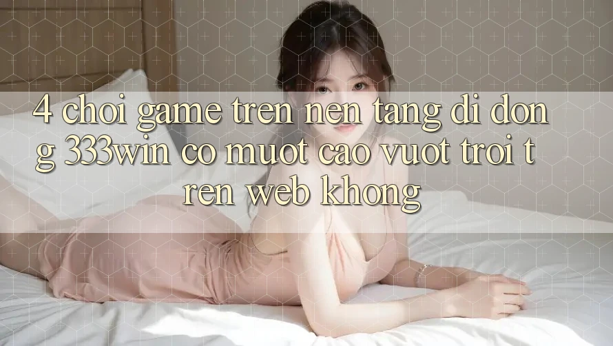 4. Chơi game trên nền tảng di động 333win có mượt cao vượt trội trên web không?