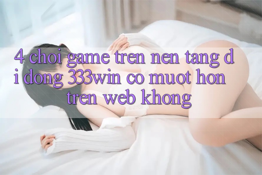 4. Chơi game trên nền tảng di động 333win có mượt hơn trên web không?