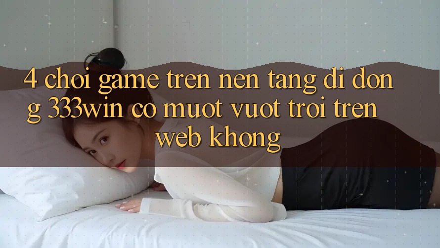 4. Chơi game trên nền tảng di động 333win có mượt vượt trội trên web không?