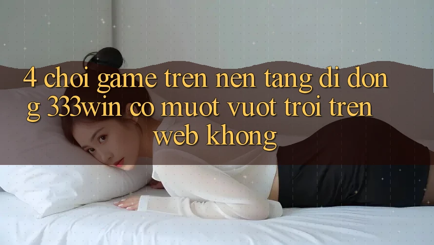 4. Chơi game trên nền tảng di động 333win có mượt vượt trội trên web không?