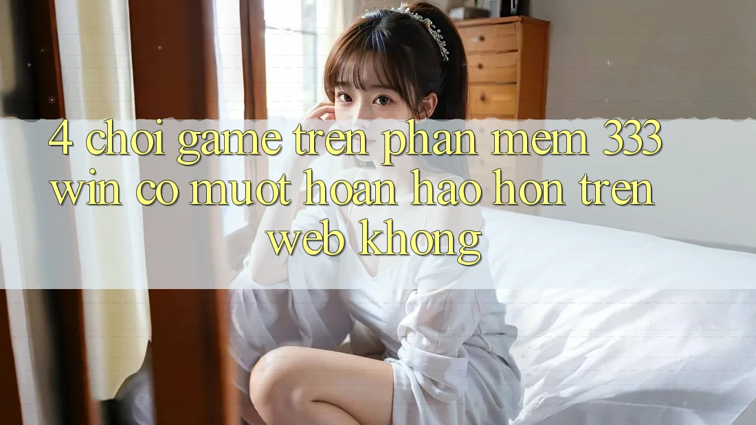 4. Chơi game trên phần mềm 333win có mượt hoàn hảo hơn trên web không?