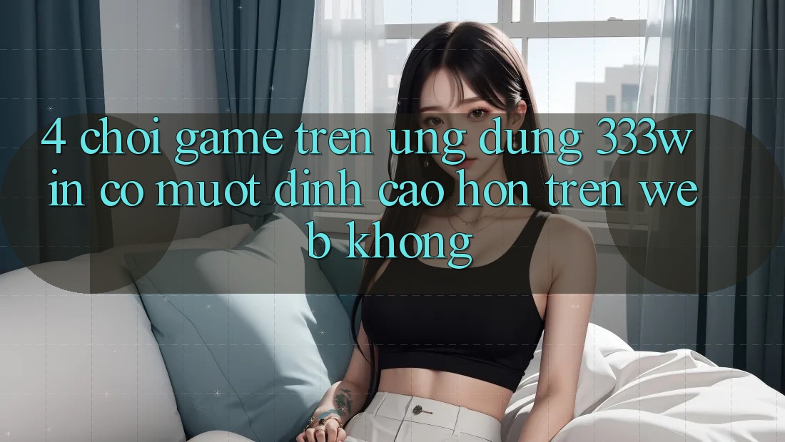 4. Chơi game trên ứng dụng 333win có mượt đỉnh cao hơn trên web không?