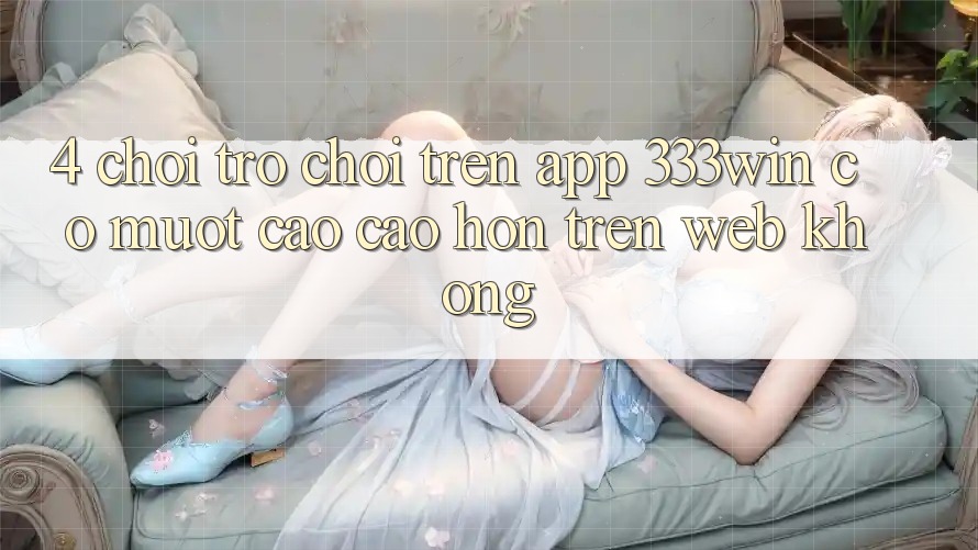 4. Chơi trò chơi trên app 333win có mượt cao cao hơn trên web không?