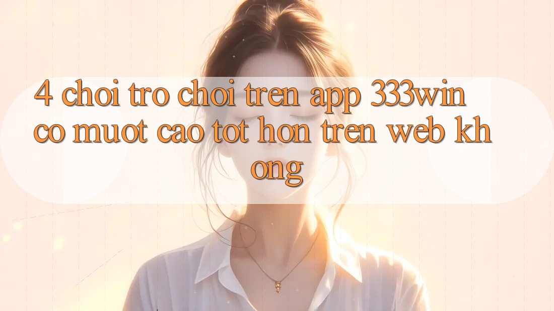 4. Chơi trò chơi trên app 333win có mượt cao tốt hơn trên web không?