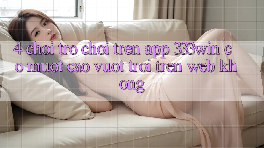 4. Chơi trò chơi trên app 333win có mượt cao vượt trội trên web không?
