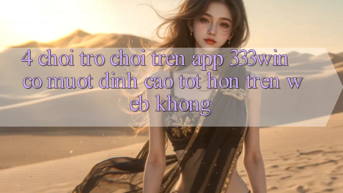 4. Chơi trò chơi trên app 333win có mượt đỉnh cao tốt hơn trên web không?