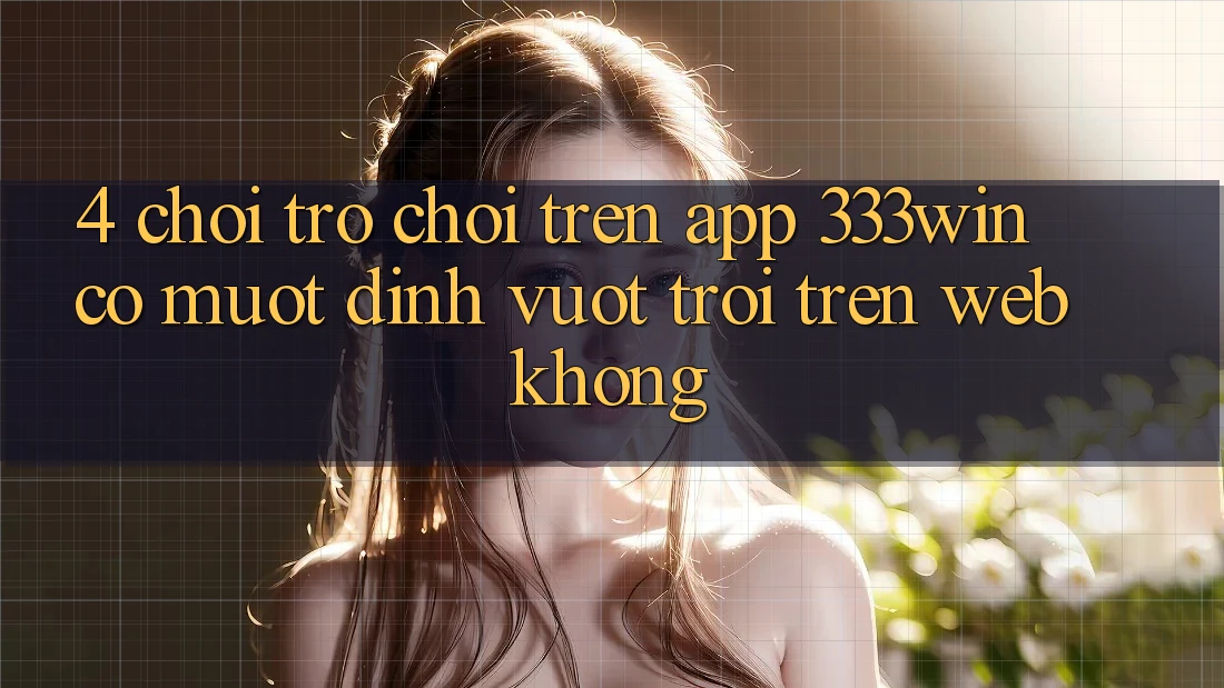 4. Chơi trò chơi trên app 333win có mượt đỉnh vượt trội trên web không?