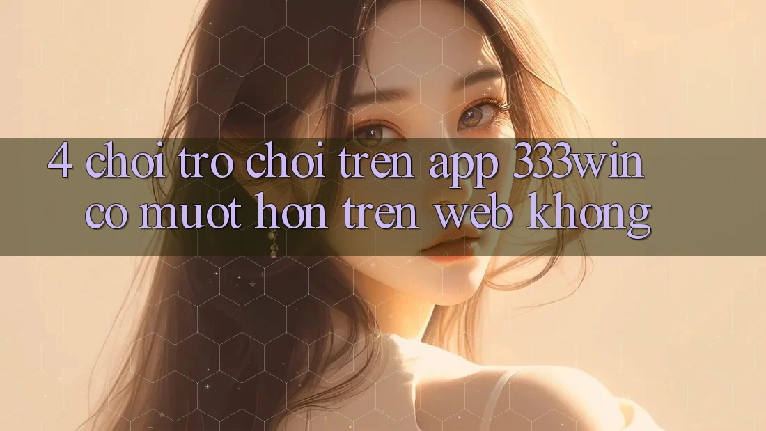 4. Chơi trò chơi trên app 333win có mượt hơn trên web không?