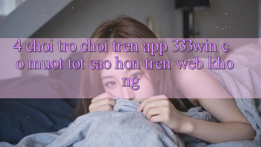 4. Chơi trò chơi trên app 333win có mượt tốt cao hơn trên web không?