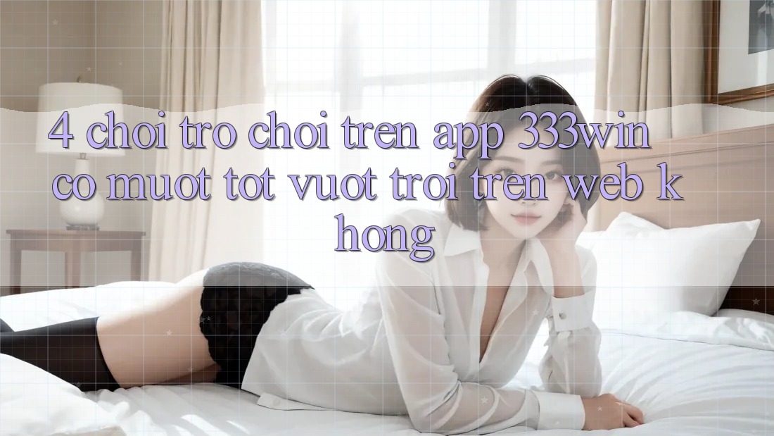 4. Chơi trò chơi trên app 333win có mượt tốt vượt trội trên web không?