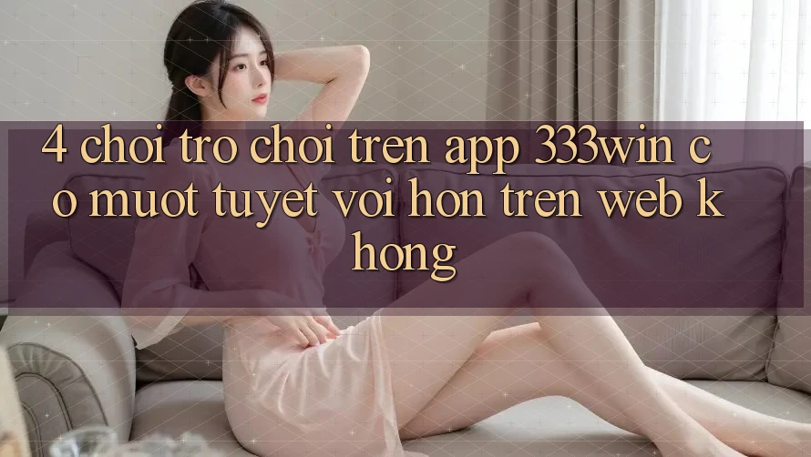4. Chơi trò chơi trên app 333win có mượt tuyệt vời hơn trên web không?