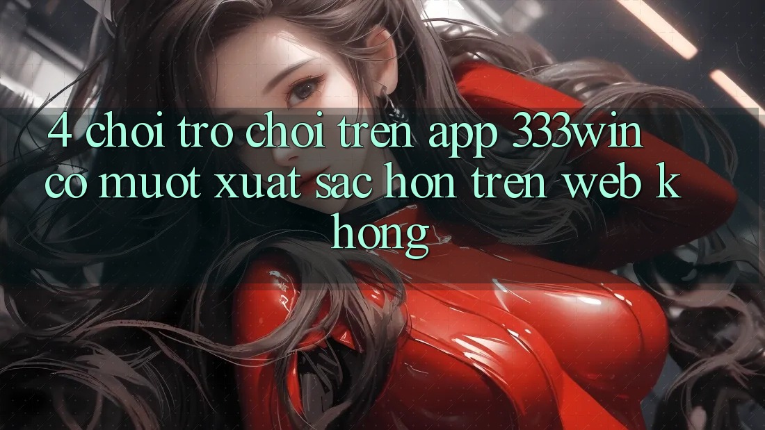 4. Chơi trò chơi trên app 333win có mượt xuất sắc hơn trên web không?