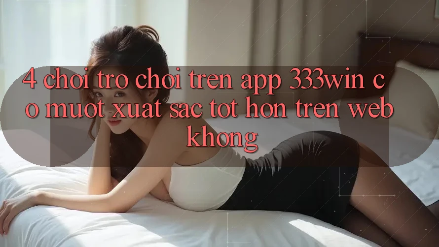 4. Chơi trò chơi trên app 333win có mượt xuất sắc tốt hơn trên web không?